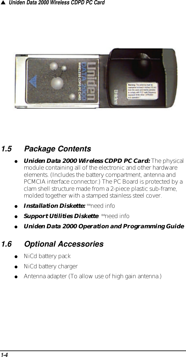 ▲Uniden Data 2000 Wireless CDPD PC Card1.5Package Contents●Uniden Data 2000 Wireless CDPD PC Card:The physicalmodule containing all of the electronic and other hardwareelements. (Includes the battery compartment, antenna andPCMCIA interface connector.) The PC Board is protected by aclam shell structure made from a 2-piece plastic sub-frame,molded together with a stamped stainless steel cover.●Installation Diskette:**need info●Support Utilities Diskette: **need info●Uniden Data 2000 Operation and Programming Guide1.6Optional Accessories●NiCd battery pack●NiCd battery charger●Antenna adapter (To allow use of high gain antenna.)1-4