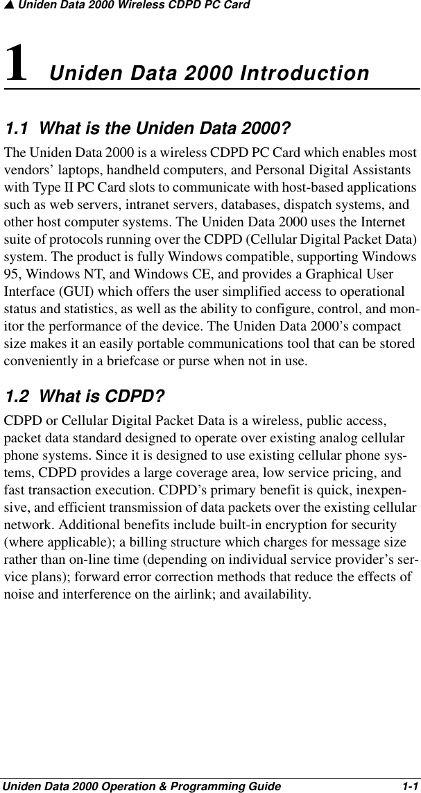 ▲ Uniden Data 2000 Wireless CDPD PC CardUniden Data 2000 Operation &amp; Programming Guide                                        1-11 Uniden Data 2000 Introduction1.1  What is the Uniden Data 2000?The Uniden Data 2000 is a wireless CDPD PC Card which enables most vendors’ laptops, handheld computers, and Personal Digital Assistants with Type II PC Card slots to communicate with host-based applications such as web servers, intranet servers, databases, dispatch systems, and other host computer systems. The Uniden Data 2000 uses the Internet suite of protocols running over the CDPD (Cellular Digital Packet Data) system. The product is fully Windows compatible, supporting Windows 95, Windows NT, and Windows CE, and provides a Graphical User Interface (GUI) which offers the user simplified access to operational status and statistics, as well as the ability to configure, control, and mon-itor the performance of the device. The Uniden Data 2000’s compact size makes it an easily portable communications tool that can be stored conveniently in a briefcase or purse when not in use.1.2  What is CDPD?CDPD or Cellular Digital Packet Data is a wireless, public access, packet data standard designed to operate over existing analog cellular phone systems. Since it is designed to use existing cellular phone sys-tems, CDPD provides a large coverage area, low service pricing, and fast transaction execution. CDPD’s primary benefit is quick, inexpen-sive, and efficient transmission of data packets over the existing cellular network. Additional benefits include built-in encryption for security (where applicable); a billing structure which charges for message size rather than on-line time (depending on individual service provider’s ser-vice plans); forward error correction methods that reduce the effects of noise and interference on the airlink; and availability. 