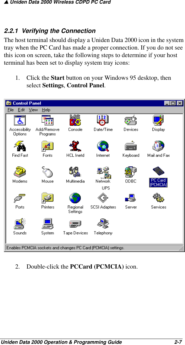 ▲ Uniden Data 2000 Wireless CDPD PC CardUniden Data 2000 Operation &amp; Programming Guide                                        2-72.2.1  Verifying the Connection The host terminal should display a Uniden Data 2000 icon in the system tray when the PC Card has made a proper connection. If you do not see this icon on screen, take the following steps to determine if your host terminal has been set to display system tray icons:1. Click the Start button on your Windows 95 desktop, then select Settings, Control Panel.2. Double-click the PCCard (PCMCIA) icon. 