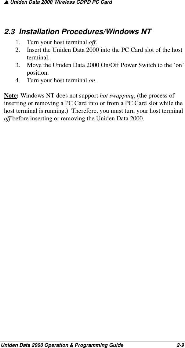 ▲ Uniden Data 2000 Wireless CDPD PC CardUniden Data 2000 Operation &amp; Programming Guide                                        2-92.3  Installation Procedures/Windows NT1. Turn your host terminal off.2. Insert the Uniden Data 2000 into the PC Card slot of the host terminal.3. Move the Uniden Data 2000 On/Off Power Switch to the ‘on’ position.4. Turn your host terminal on.Note: Windows NT does not support hot swapping, (the process of inserting or removing a PC Card into or from a PC Card slot while the host terminal is running.)  Therefore, you must turn your host terminal off before inserting or removing the Uniden Data 2000.