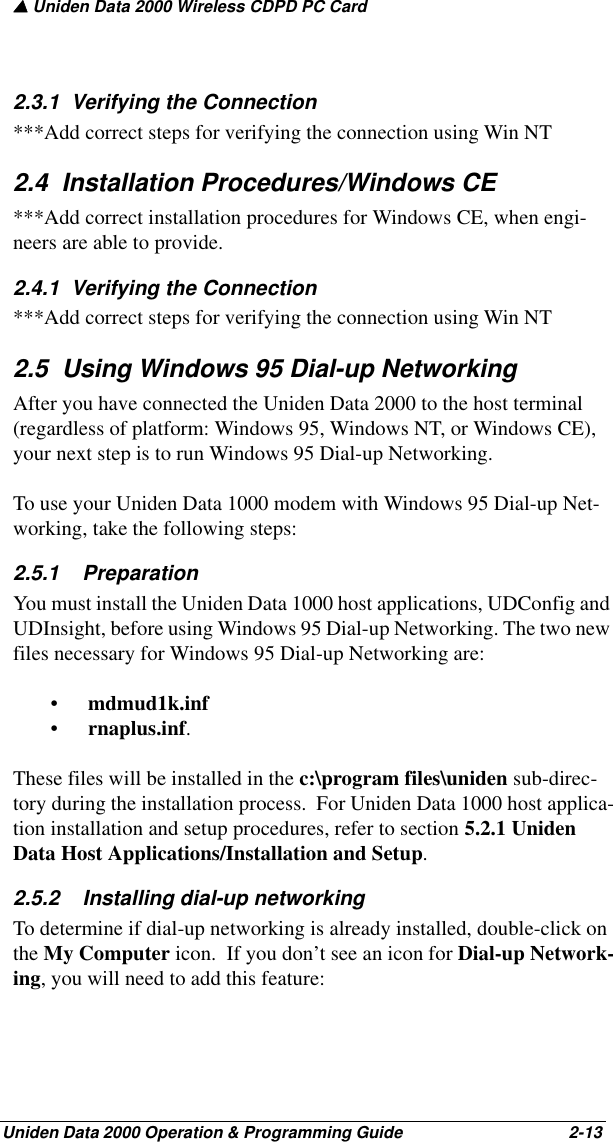 ▲ Uniden Data 2000 Wireless CDPD PC CardUniden Data 2000 Operation &amp; Programming Guide                                        2-132.3.1  Verifying the Connection ***Add correct steps for verifying the connection using Win NT2.4  Installation Procedures/Windows CE***Add correct installation procedures for Windows CE, when engi-neers are able to provide.2.4.1  Verifying the Connection ***Add correct steps for verifying the connection using Win NT2.5  Using Windows 95 Dial-up NetworkingAfter you have connected the Uniden Data 2000 to the host terminal (regardless of platform: Windows 95, Windows NT, or Windows CE), your next step is to run Windows 95 Dial-up Networking. To use your Uniden Data 1000 modem with Windows 95 Dial-up Net-working, take the following steps:2.5.1    PreparationYou must install the Uniden Data 1000 host applications, UDConfig and UDInsight, before using Windows 95 Dial-up Networking. The two new files necessary for Windows 95 Dial-up Networking are:•mdmud1k.inf •rnaplus.inf. These files will be installed in the c:\program files\uniden sub-direc-tory during the installation process.  For Uniden Data 1000 host applica-tion installation and setup procedures, refer to section 5.2.1 Uniden Data Host Applications/Installation and Setup.2.5.2    Installing dial-up networkingTo determine if dial-up networking is already installed, double-click on the My Computer icon.  If you don’t see an icon for Dial-up Network-ing, you will need to add this feature: