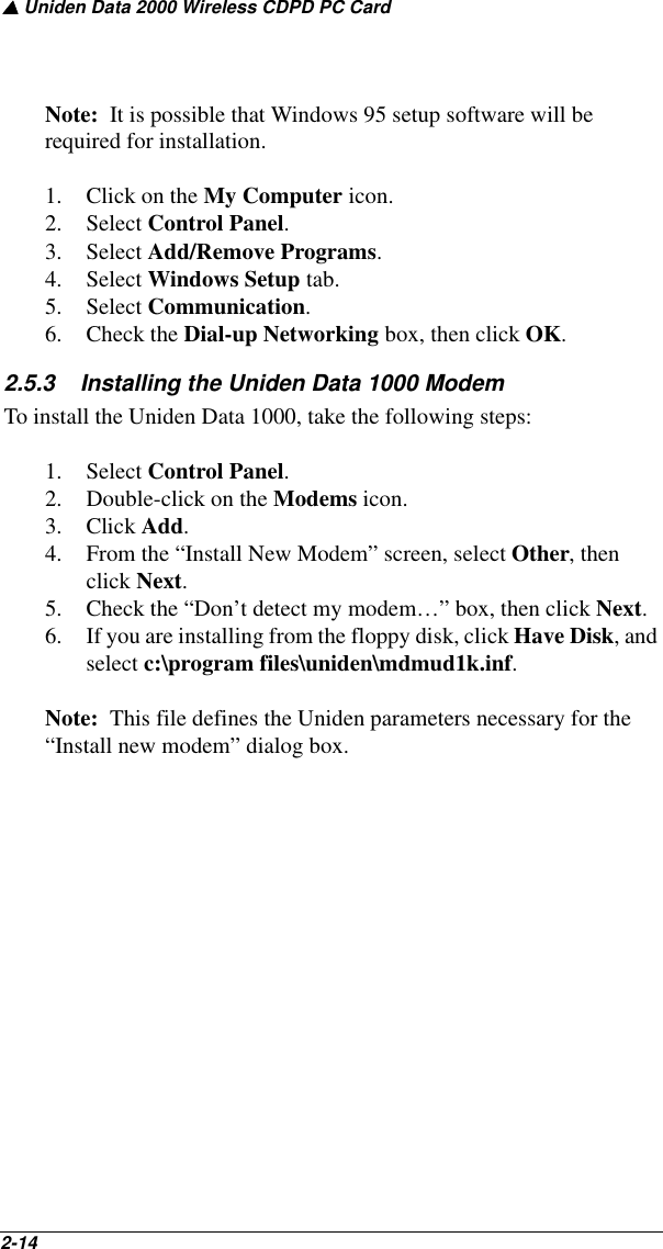 ▲ Uniden Data 2000 Wireless CDPD PC Card2-14   Note:  It is possible that Windows 95 setup software will be required for installation.1. Click on the My Computer icon.2. Select Control Panel.3. Select Add/Remove Programs. 4. Select Windows Setup tab.5. Select Communication.6. Check the Dial-up Networking box, then click OK.  2.5.3    Installing the Uniden Data 1000 ModemTo install the Uniden Data 1000, take the following steps:1. Select Control Panel.2. Double-click on the Modems icon. 3. Click Add.4. From the “Install New Modem” screen, select Other, then click Next.5. Check the “Don’t detect my modem…” box, then click Next.6. If you are installing from the floppy disk, click Have Disk, and select c:\program files\uniden\mdmud1k.inf. Note:  This file defines the Uniden parameters necessary for the “Install new modem” dialog box.