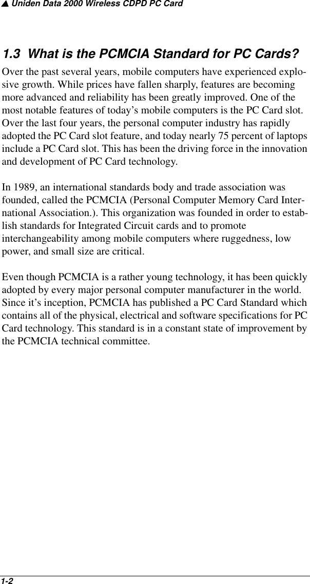 ▲ Uniden Data 2000 Wireless CDPD PC Card1-2   1.3  What is the PCMCIA Standard for PC Cards?Over the past several years, mobile computers have experienced explo-sive growth. While prices have fallen sharply, features are becoming more advanced and reliability has been greatly improved. One of the most notable features of today’s mobile computers is the PC Card slot. Over the last four years, the personal computer industry has rapidly adopted the PC Card slot feature, and today nearly 75 percent of laptops include a PC Card slot. This has been the driving force in the innovation and development of PC Card technology.In 1989, an international standards body and trade association was founded, called the PCMCIA (Personal Computer Memory Card Inter-national Association.). This organization was founded in order to estab-lish standards for Integrated Circuit cards and to promote interchangeability among mobile computers where ruggedness, low power, and small size are critical. Even though PCMCIA is a rather young technology, it has been quickly adopted by every major personal computer manufacturer in the world. Since it’s inception, PCMCIA has published a PC Card Standard which contains all of the physical, electrical and software specifications for PC Card technology. This standard is in a constant state of improvement by the PCMCIA technical committee.