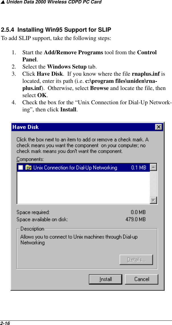 ▲ Uniden Data 2000 Wireless CDPD PC Card2-16   2.5.4  Installing Win95 Support for SLIPTo add SLIP support, take the following steps: 1. Start the Add/Remove Programs tool from the Control Panel.  2. Select the Windows Setup tab.  3. Click Have Disk.  If you know where the file rnaplus.inf is located, enter its path (i.e. c:\program files\uniden\rna-plus.inf).  Otherwise, select Browse and locate the file, then select OK.4. Check the box for the “Unix Connection for Dial-Up Network-ing”, then click Install.