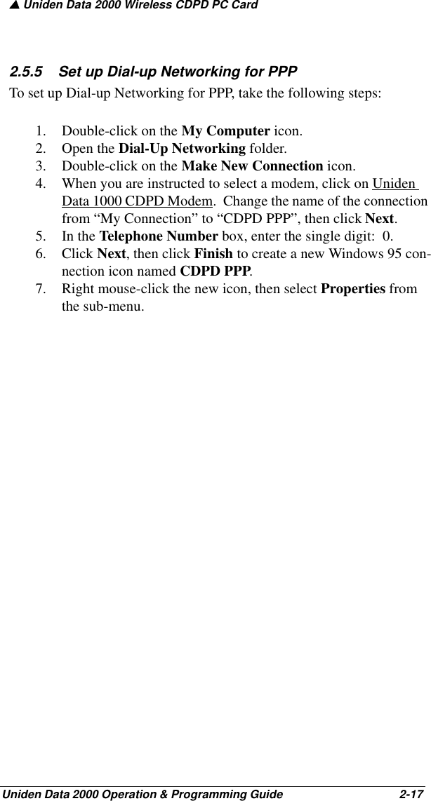 ▲ Uniden Data 2000 Wireless CDPD PC CardUniden Data 2000 Operation &amp; Programming Guide                                        2-172.5.5    Set up Dial-up Networking for PPPTo set up Dial-up Networking for PPP, take the following steps:1. Double-click on the My Computer icon.2. Open the Dial-Up Networking folder.3. Double-click on the Make New Connection icon.  4. When you are instructed to select a modem, click on Uniden Data 1000 CDPD Modem.  Change the name of the connection from “My Connection” to “CDPD PPP”, then click Next.5. In the Telephone Number box, enter the single digit:  0.  6. Click Next, then click Finish to create a new Windows 95 con-nection icon named CDPD PPP.7. Right mouse-click the new icon, then select Properties from the sub-menu.