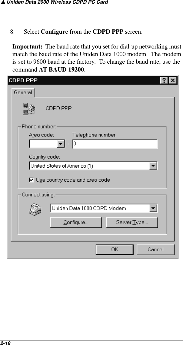 ▲ Uniden Data 2000 Wireless CDPD PC Card2-18   8. Select Configure from the CDPD PPP screen.  Important:  The baud rate that you set for dial-up networking must match the baud rate of the Uniden Data 1000 modem.  The modem is set to 9600 baud at the factory.  To change the baud rate, use the command AT BAUD 19200.  