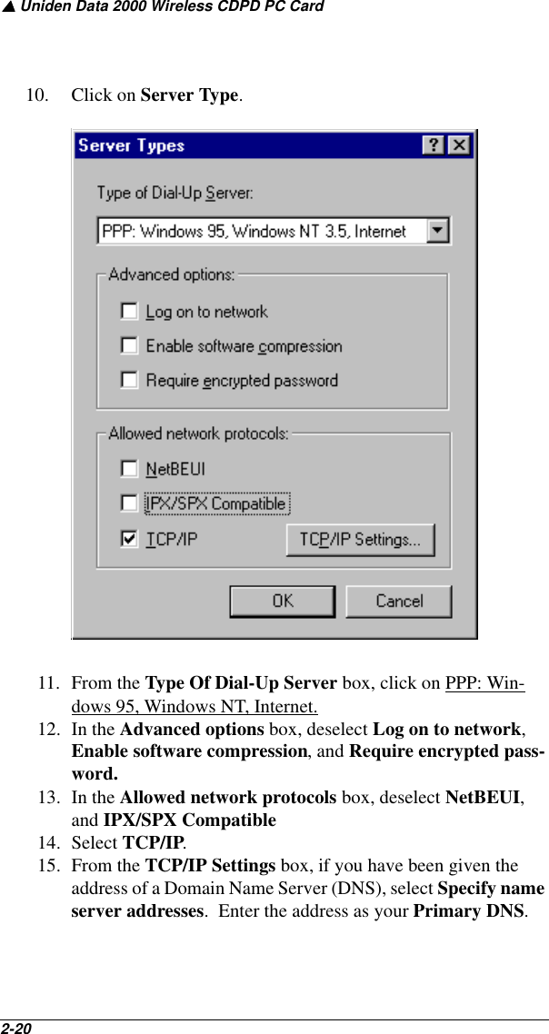 ▲ Uniden Data 2000 Wireless CDPD PC Card2-20   10. Click on Server Type.11. From the Type Of Dial-Up Server box, click on PPP: Win-dows 95, Windows NT, Internet.12. In the Advanced options box, deselect Log on to network, Enable software compression, and Require encrypted pass-word.13. In the Allowed network protocols box, deselect NetBEUI, and IPX/SPX Compatible14. Select TCP/IP.15. From the TCP/IP Settings box, if you have been given the address of a Domain Name Server (DNS), select Specify name server addresses.  Enter the address as your Primary DNS.  