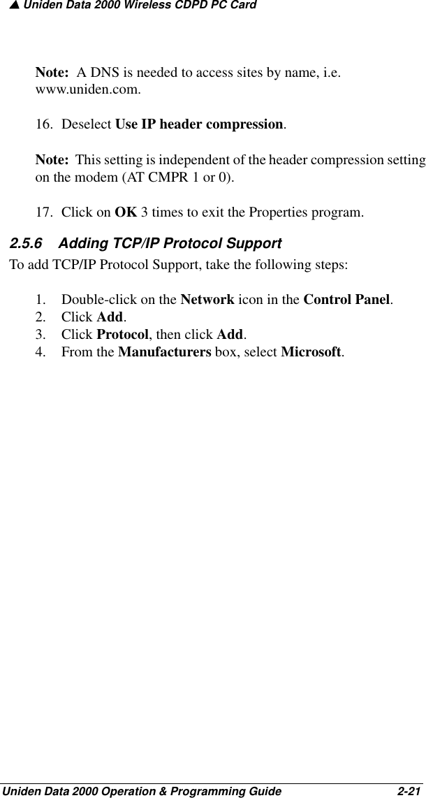 ▲ Uniden Data 2000 Wireless CDPD PC CardUniden Data 2000 Operation &amp; Programming Guide                                        2-21Note:  A DNS is needed to access sites by name, i.e. www.uniden.com.16. Deselect Use IP header compression.  Note:  This setting is independent of the header compression setting on the modem (AT CMPR 1 or 0). 17. Click on OK 3 times to exit the Properties program.2.5.6    Adding TCP/IP Protocol SupportTo add TCP/IP Protocol Support, take the following steps:1. Double-click on the Network icon in the Control Panel.2. Click Add.3. Click Protocol, then click Add.4. From the Manufacturers box, select Microsoft. 