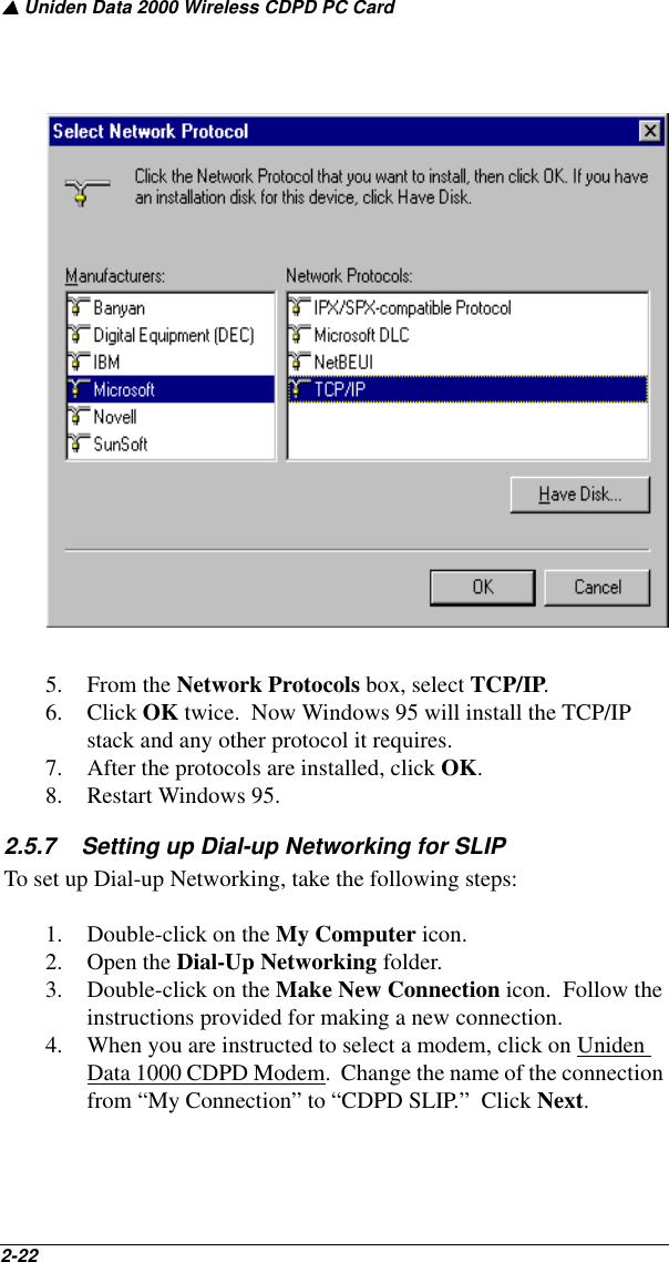 ▲ Uniden Data 2000 Wireless CDPD PC Card2-22   5. From the Network Protocols box, select TCP/IP.  6. Click OK twice.  Now Windows 95 will install the TCP/IP stack and any other protocol it requires.7. After the protocols are installed, click OK.8. Restart Windows 95.2.5.7    Setting up Dial-up Networking for SLIPTo set up Dial-up Networking, take the following steps:1. Double-click on the My Computer icon.2. Open the Dial-Up Networking folder.3. Double-click on the Make New Connection icon.  Follow the instructions provided for making a new connection.4. When you are instructed to select a modem, click on Uniden Data 1000 CDPD Modem.  Change the name of the connection from “My Connection” to “CDPD SLIP.”  Click Next.