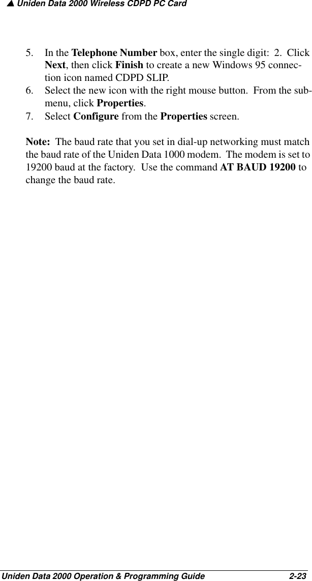 ▲ Uniden Data 2000 Wireless CDPD PC CardUniden Data 2000 Operation &amp; Programming Guide                                        2-235. In the Telephone Number box, enter the single digit:  2.  Click Next, then click Finish to create a new Windows 95 connec-tion icon named CDPD SLIP.6. Select the new icon with the right mouse button.  From the sub-menu, click Properties.7. Select Configure from the Properties screen.  Note:  The baud rate that you set in dial-up networking must match the baud rate of the Uniden Data 1000 modem.  The modem is set to 19200 baud at the factory.  Use the command AT BAUD 19200 to change the baud rate.  