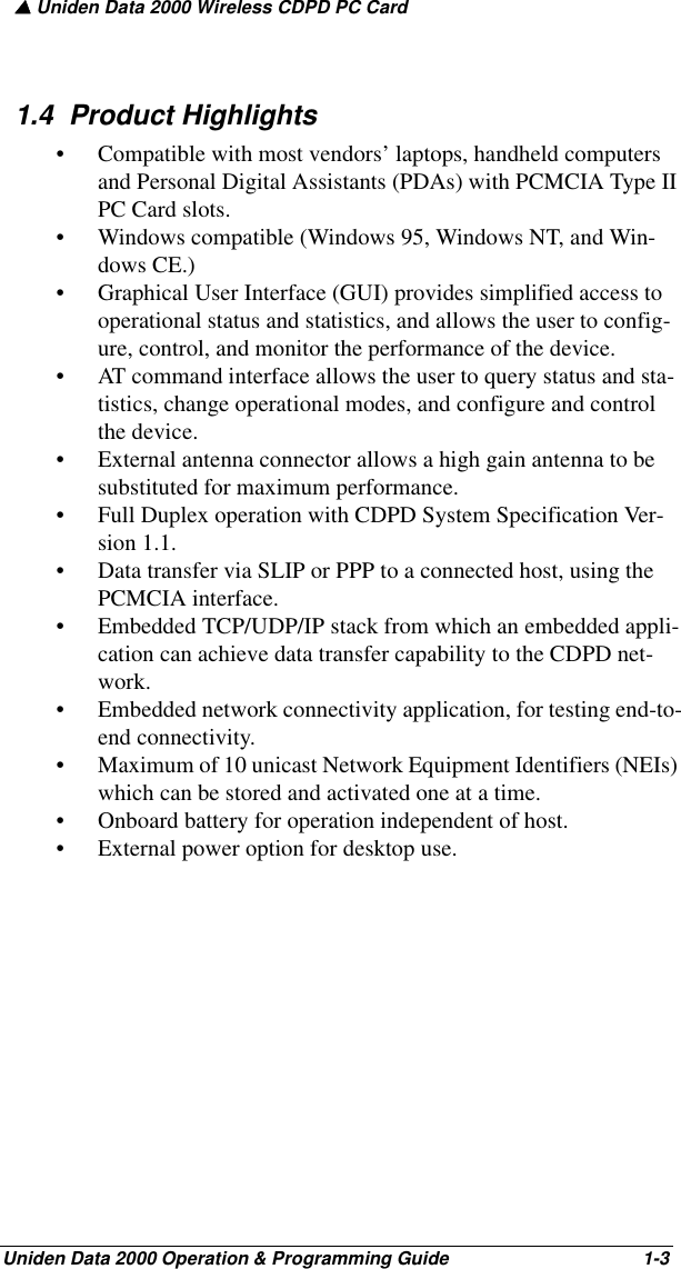 ▲ Uniden Data 2000 Wireless CDPD PC CardUniden Data 2000 Operation &amp; Programming Guide                                        1-31.4  Product Highlights• Compatible with most vendors’ laptops, handheld computers and Personal Digital Assistants (PDAs) with PCMCIA Type II PC Card slots.• Windows compatible (Windows 95, Windows NT, and Win-dows CE.)• Graphical User Interface (GUI) provides simplified access to operational status and statistics, and allows the user to config-ure, control, and monitor the performance of the device.• AT command interface allows the user to query status and sta-tistics, change operational modes, and configure and control the device.• External antenna connector allows a high gain antenna to be substituted for maximum performance.• Full Duplex operation with CDPD System Specification Ver-sion 1.1.• Data transfer via SLIP or PPP to a connected host, using the PCMCIA interface.• Embedded TCP/UDP/IP stack from which an embedded appli-cation can achieve data transfer capability to the CDPD net-work.• Embedded network connectivity application, for testing end-to-end connectivity. • Maximum of 10 unicast Network Equipment Identifiers (NEIs) which can be stored and activated one at a time.• Onboard battery for operation independent of host. • External power option for desktop use.