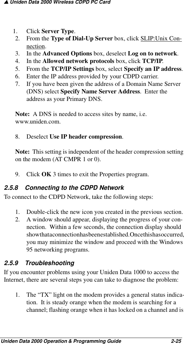 ▲ Uniden Data 2000 Wireless CDPD PC CardUniden Data 2000 Operation &amp; Programming Guide                                        2-251. Click Server Type.2. From the Type of Dial-Up Server box, click SLIP:Unix Con-nection.3. In the Advanced Options box, deselect Log on to network.4. In the Allowed network protocols box, click TCP/IP.5. From the TCP/IP Settings box, select Specify an IP address.6. Enter the IP address provided by your CDPD carrier.7. If you have been given the address of a Domain Name Server (DNS) select Specify Name Server Address.  Enter the address as your Primary DNS.  Note:  A DNS is needed to access sites by name, i.e. www.uniden.com.8. Deselect Use IP header compression.  Note:  This setting is independent of the header compression setting on the modem (AT CMPR 1 or 0). 9. Click OK 3 times to exit the Properties program.2.5.8    Connecting to the CDPD NetworkTo connect to the CDPD Network, take the following steps:1. Double-click the new icon you created in the previous section.2. A window should appear, displaying the progress of your con-nection.  Within a few seconds, the connection display should show that a connection has been established. Once this has occurred, you may minimize the window and proceed with the Windows 95 networking programs.2.5.9    TroubleshootingIf you encounter problems using your Uniden Data 1000 to access the Internet, there are several steps you can take to diagnose the problem:1. The “TX” light on the modem provides a general status indica-tion.  It is steady orange when the modem is searching for a channel; flashing orange when it has locked on a channel and is 