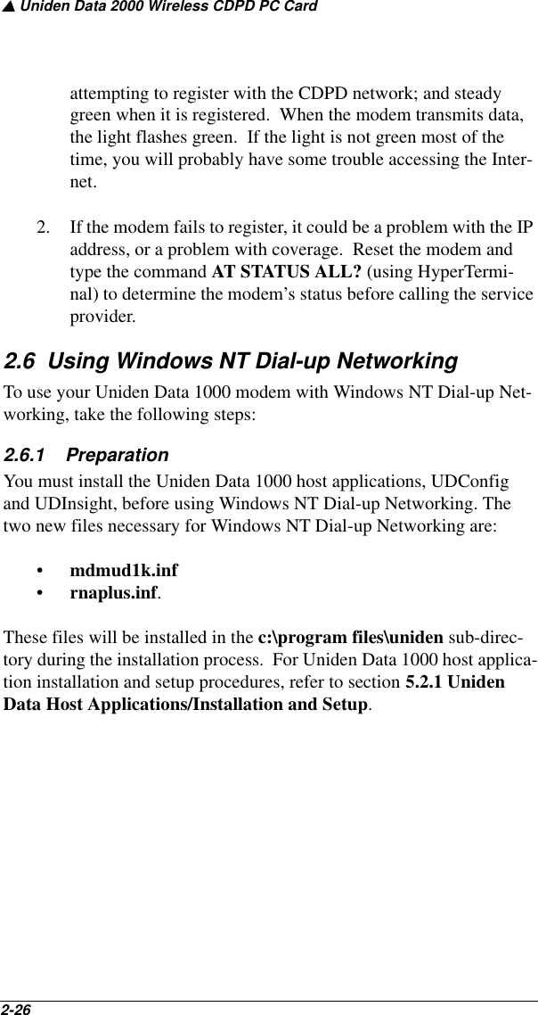 ▲ Uniden Data 2000 Wireless CDPD PC Card2-26   attempting to register with the CDPD network; and steady green when it is registered.  When the modem transmits data, the light flashes green.  If the light is not green most of the time, you will probably have some trouble accessing the Inter-net.2. If the modem fails to register, it could be a problem with the IP address, or a problem with coverage.  Reset the modem and type the command AT STATUS ALL? (using HyperTermi-nal) to determine the modem’s status before calling the service provider.2.6  Using Windows NT Dial-up NetworkingTo use your Uniden Data 1000 modem with Windows NT Dial-up Net-working, take the following steps:2.6.1    PreparationYou must install the Uniden Data 1000 host applications, UDConfig and UDInsight, before using Windows NT Dial-up Networking. The two new files necessary for Windows NT Dial-up Networking are:•mdmud1k.inf •rnaplus.inf. These files will be installed in the c:\program files\uniden sub-direc-tory during the installation process.  For Uniden Data 1000 host applica-tion installation and setup procedures, refer to section 5.2.1 Uniden Data Host Applications/Installation and Setup.