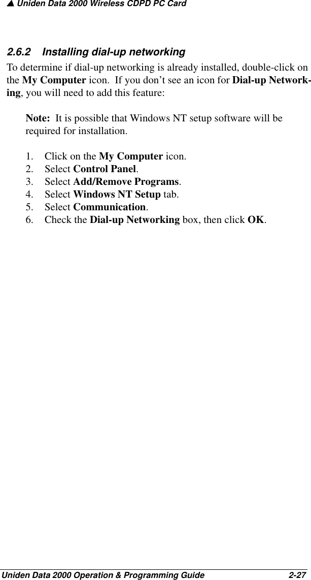 ▲ Uniden Data 2000 Wireless CDPD PC CardUniden Data 2000 Operation &amp; Programming Guide                                        2-272.6.2    Installing dial-up networkingTo determine if dial-up networking is already installed, double-click on the My Computer icon.  If you don’t see an icon for Dial-up Network-ing, you will need to add this feature:Note:  It is possible that Windows NT setup software will be required for installation.1. Click on the My Computer icon.2. Select Control Panel.3. Select Add/Remove Programs.4. Select Windows NT Setup tab. 5. Select Communication.6. Check the Dial-up Networking box, then click OK.  