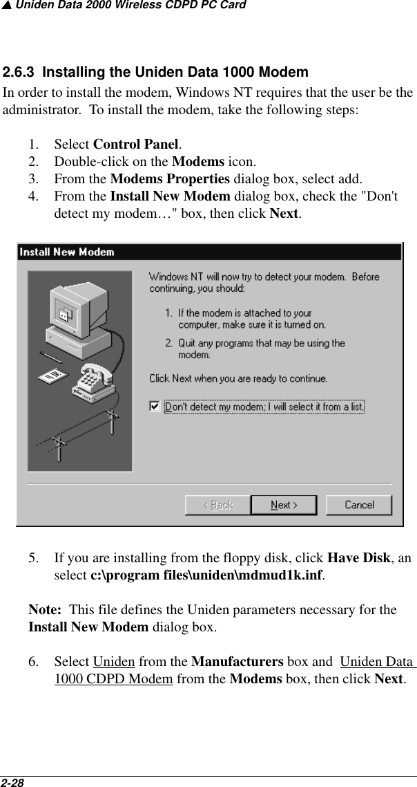 ▲ Uniden Data 2000 Wireless CDPD PC Card2-28   2.6.3  Installing the Uniden Data 1000 ModemIn order to install the modem, Windows NT requires that the user be the administrator.  To install the modem, take the following steps:1. Select Control Panel.2. Double-click on the Modems icon. 3. From the Modems Properties dialog box, select add.4. From the Install New Modem dialog box, check the &quot;Don&apos;t detect my modem…&quot; box, then click Next.5. If you are installing from the floppy disk, click Have Disk, an select c:\program files\uniden\mdmud1k.inf.Note:  This file defines the Uniden parameters necessary for the Install New Modem dialog box.6. Select Uniden from the Manufacturers box and  Uniden Data 1000 CDPD Modem from the Modems box, then click Next. 