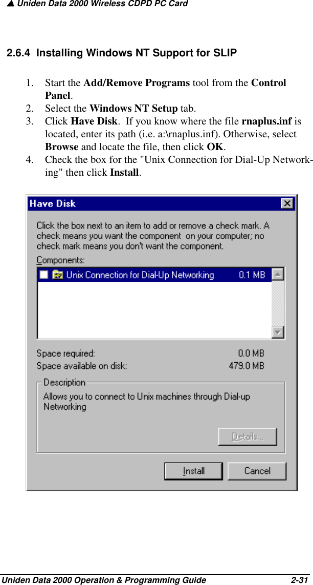 ▲ Uniden Data 2000 Wireless CDPD PC CardUniden Data 2000 Operation &amp; Programming Guide                                        2-312.6.4  Installing Windows NT Support for SLIP1. Start the Add/Remove Programs tool from the Control Panel.  2. Select the Windows NT Setup tab.  3. Click Have Disk.  If you know where the file rnaplus.inf is located, enter its path (i.e. a:\rnaplus.inf). Otherwise, select Browse and locate the file, then click OK.4. Check the box for the &quot;Unix Connection for Dial-Up Network-ing&quot; then click Install.