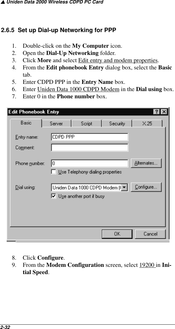 ▲ Uniden Data 2000 Wireless CDPD PC Card2-32   2.6.5  Set up Dial-up Networking for PPP1. Double-click on the My Computer icon.2. Open the Dial-Up Networking folder.3. Click More and select Edit entry and modem properties.4. From the Edit phonebook Entry dialog box, select the Basic tab. 5. Enter CDPD PPP in the Entry Name box.6. Enter Uniden Data 1000 CDPD Modem in the Dial using box.7. Enter 0 in the Phone number box.8. Click Configure.9. From the Modem Configuration screen, select 19200 in Ini-tial Speed.