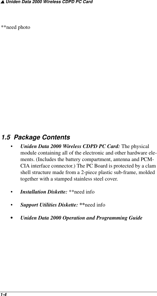 ▲ Uniden Data 2000 Wireless CDPD PC Card1-4   **need photo1.5  Package Contents•Uniden Data 2000 Wireless CDPD PC Card: The physical module containing all of the electronic and other hardware ele-ments. (Includes the battery compartment, antenna and PCM-CIA interface connector.) The PC Board is protected by a clam shell structure made from a 2-piece plastic sub-frame, molded together with a stamped stainless steel cover.•Installation Diskette: **need info•Support Utilities Diskette: **need info• Uniden Data 2000 Operation and Programming Guide