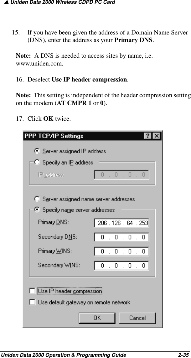 ▲ Uniden Data 2000 Wireless CDPD PC CardUniden Data 2000 Operation &amp; Programming Guide                                        2-3515. If you have been given the address of a Domain Name Server (DNS), enter the address as your Primary DNS.  Note:  A DNS is needed to access sites by name, i.e. www.uniden.com.16. Deselect Use IP header compression.  Note:  This setting is independent of the header compression setting on the modem (AT CMPR 1 or 0). 17. Click OK twice.