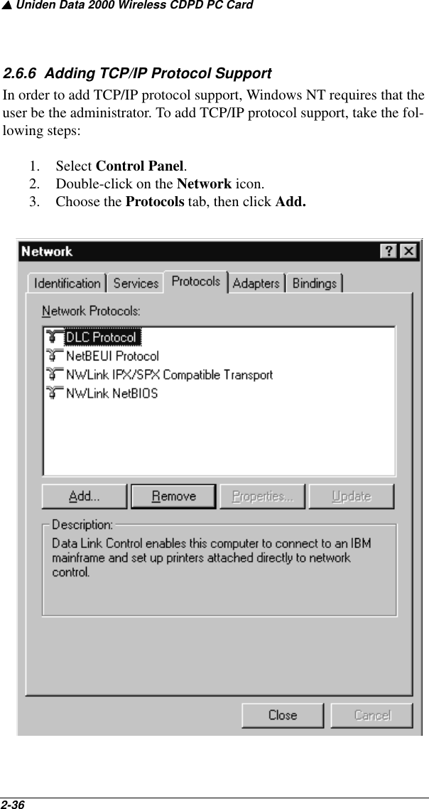 ▲ Uniden Data 2000 Wireless CDPD PC Card2-36   2.6.6  Adding TCP/IP Protocol SupportIn order to add TCP/IP protocol support, Windows NT requires that the user be the administrator. To add TCP/IP protocol support, take the fol-lowing steps:1. Select Control Panel.2. Double-click on the Network icon.3. Choose the Protocols tab, then click Add.