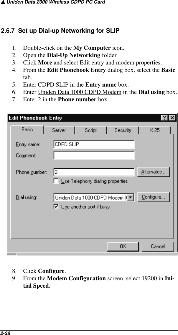 ▲ Uniden Data 2000 Wireless CDPD PC Card2-38   2.6.7  Set up Dial-up Networking for SLIP1. Double-click on the My Computer icon.2. Open the Dial-Up Networking folder.3. Click More and select Edit entry and modem properties.4. From the Edit Phonebook Entry dialog box, select the Basic tab. 5. Enter CDPD SLIP in the Entry name box.6. Enter Uniden Data 1000 CDPD Modem in the Dial using box.7. Enter 2 in the Phone number box.8. Click Configure.9. From the Modem Configuration screen, select 19200 in Ini-tial Speed.