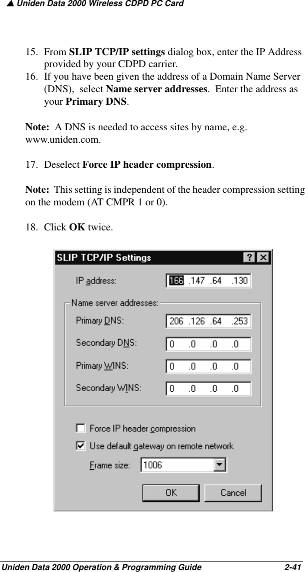 ▲ Uniden Data 2000 Wireless CDPD PC CardUniden Data 2000 Operation &amp; Programming Guide                                        2-4115. From SLIP TCP/IP settings dialog box, enter the IP Address provided by your CDPD carrier.16. If you have been given the address of a Domain Name Server (DNS),  select Name server addresses.  Enter the address as your Primary DNS.  Note:  A DNS is needed to access sites by name, e.g. www.uniden.com.17. Deselect Force IP header compression. Note:  This setting is independent of the header compression setting on the modem (AT CMPR 1 or 0). 18. Click OK twice.