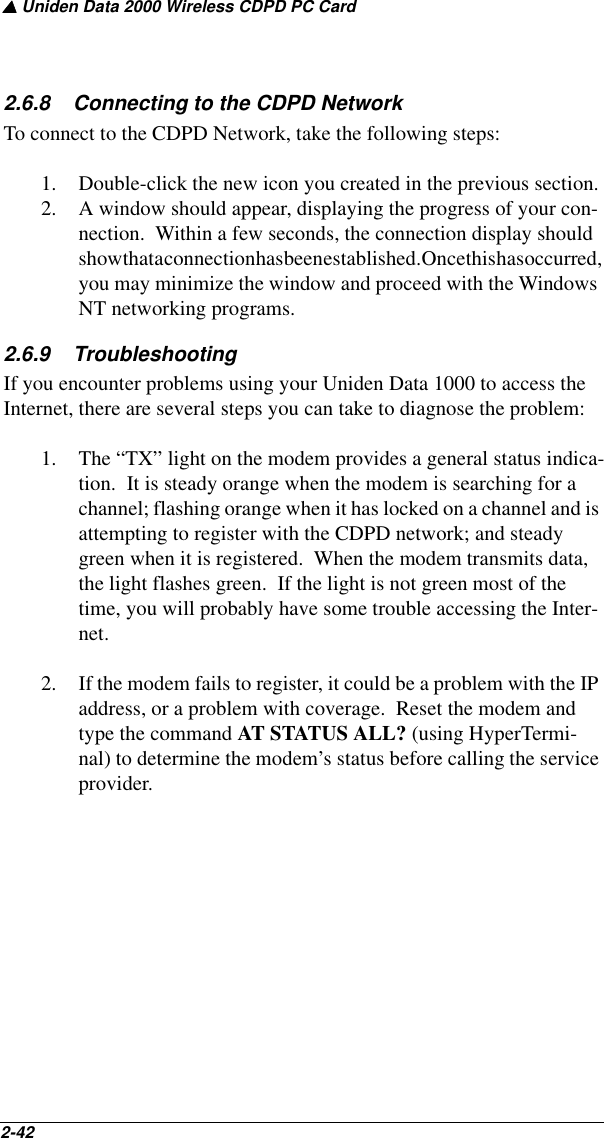 ▲ Uniden Data 2000 Wireless CDPD PC Card2-42   2.6.8    Connecting to the CDPD NetworkTo connect to the CDPD Network, take the following steps:1. Double-click the new icon you created in the previous section.2. A window should appear, displaying the progress of your con-nection.  Within a few seconds, the connection display should show that a connection has been established. Once this has  occurred, you may minimize the window and proceed with the Windows NT networking programs.2.6.9    TroubleshootingIf you encounter problems using your Uniden Data 1000 to access the Internet, there are several steps you can take to diagnose the problem:1. The “TX” light on the modem provides a general status indica-tion.  It is steady orange when the modem is searching for a channel; flashing orange when it has locked on a channel and is attempting to register with the CDPD network; and steady green when it is registered.  When the modem transmits data, the light flashes green.  If the light is not green most of the time, you will probably have some trouble accessing the Inter-net.2. If the modem fails to register, it could be a problem with the IP address, or a problem with coverage.  Reset the modem and type the command AT STATUS ALL? (using HyperTermi-nal) to determine the modem’s status before calling the service provider.