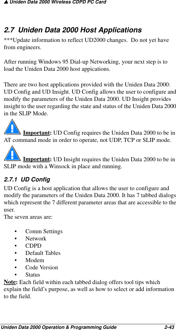 ▲ Uniden Data 2000 Wireless CDPD PC CardUniden Data 2000 Operation &amp; Programming Guide                                        2-432.7  Uniden Data 2000 Host Applications***Update information to reflect UD2000 changes.  Do not yet have from engineers.After running Windows 95 Dial-up Networking, your next step is to load the Uniden Data 2000 host appications.There are two host applications provided with the Uniden Data 2000: UD Config and UD Insight. UD Config allows the user to configure and modify the parameters of the Uniden Data 2000. UD Insight provides insight to the user regarding the state and status of the Uniden Data 2000 in the SLIP Mode.  Important: UD Config requires the Uniden Data 2000 to be in AT command mode in order to operate, not UDP, TCP or SLIP mode. Important: UD Insight requires the Uniden Data 2000 to be in SLIP mode with a Winsock in place and running.2.7.1  UD Config UD Config is a host application that allows the user to configure and modify the parameters of the Uniden Data 2000. It has 7 tabbed dialogs which represent the 7 different parameter areas that are accessible to the user. The seven areas are:• Comm Settings•Network•CDPD• Default Tables•Modem•Code Version• StatusNote: Each field within each tabbed dialog offers tool tips which explain the field’s purpose, as well as how to select or add information to the field. 