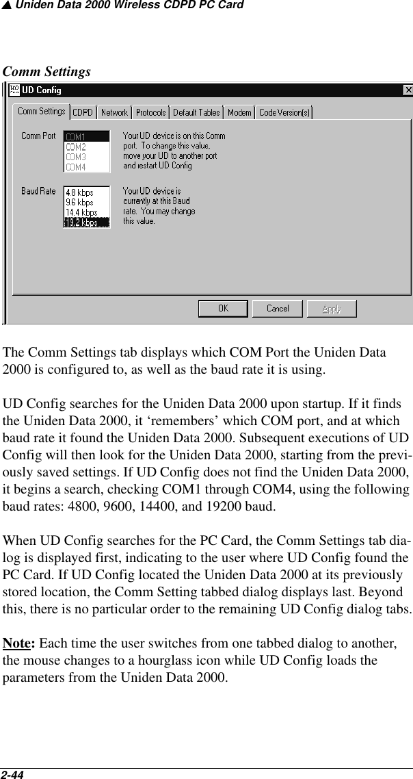 ▲ Uniden Data 2000 Wireless CDPD PC Card2-44   Comm SettingsThe Comm Settings tab displays which COM Port the Uniden Data 2000 is configured to, as well as the baud rate it is using.UD Config searches for the Uniden Data 2000 upon startup. If it finds the Uniden Data 2000, it ‘remembers’ which COM port, and at which baud rate it found the Uniden Data 2000. Subsequent executions of UD Config will then look for the Uniden Data 2000, starting from the previ-ously saved settings. If UD Config does not find the Uniden Data 2000, it begins a search, checking COM1 through COM4, using the following baud rates: 4800, 9600, 14400, and 19200 baud.When UD Config searches for the PC Card, the Comm Settings tab dia-log is displayed first, indicating to the user where UD Config found the PC Card. If UD Config located the Uniden Data 2000 at its previously stored location, the Comm Setting tabbed dialog displays last. Beyond this, there is no particular order to the remaining UD Config dialog tabs.Note: Each time the user switches from one tabbed dialog to another, the mouse changes to a hourglass icon while UD Config loads the parameters from the Uniden Data 2000.