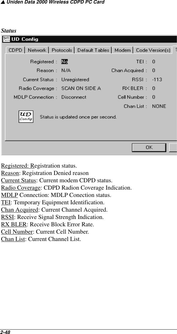 ▲ Uniden Data 2000 Wireless CDPD PC Card2-48   StatusRegistered: Registration status.Reason: Registration Denied reasonCurrent Status: Current modem CDPD status.Radio Coverage: CDPD Radion Coverage Indication.MDLP Connection: MDLP Conection status.TEI: Temporary Equipment Identification.Chan Acquired: Current Channel Acquired.RSSI: Receive Signal Strength Indication.RX BLER: Receive Block Error Rate.Cell Number: Current Cell Number.Chan List: Current Channel List.