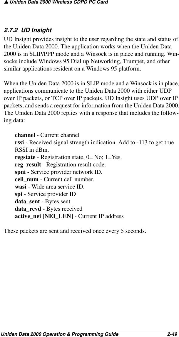 ▲ Uniden Data 2000 Wireless CDPD PC CardUniden Data 2000 Operation &amp; Programming Guide                                        2-492.7.2  UD InsightUD Insight provides insight to the user regarding the state and status of the Uniden Data 2000. The application works when the Uniden Data 2000 is in SLIP/PPP mode and a Winsock is in place and running. Win-socks include Windows 95 Dial up Networking, Trumpet, and other similar applications resident on a Windows 95 platform.When the Uniden Data 2000 is in SLIP mode and a Winsock is in place, applications communicate to the Uniden Data 2000 with either UDP over IP packets, or TCP over IP packets. UD Insight uses UDP over IP packets, and sends a request for information from the Uniden Data 2000. The Uniden Data 2000 replies with a response that includes the follow-ing data:channel - Current channelrssi - Received signal strength indication. Add to -113 to get true RSSI in dBm.regstate - Registration state. 0= No; 1=Yes. reg_result - Registration result code.spni - Service provider network ID.cell_num - Current cell number.wasi - Wide area service ID.spi - Service provider IDdata_sent - Bytes sentdata_rcvd - Bytes receivedactive_nei [NEI_LEN] - Current IP addressThese packets are sent and received once every 5 seconds.