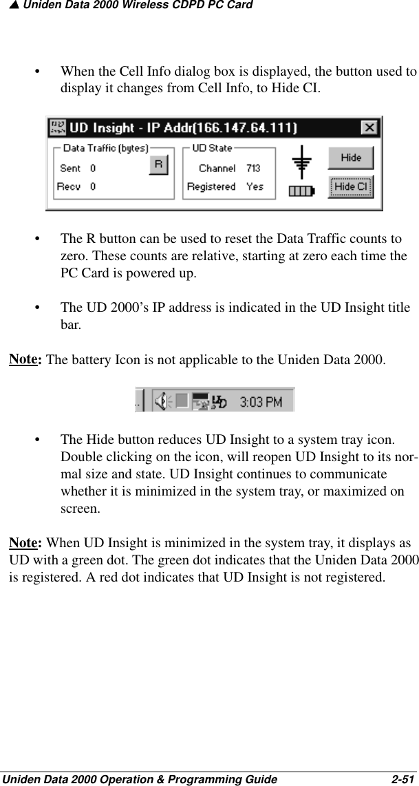 ▲ Uniden Data 2000 Wireless CDPD PC CardUniden Data 2000 Operation &amp; Programming Guide                                        2-51• When the Cell Info dialog box is displayed, the button used to display it changes from Cell Info, to Hide CI.• The R button can be used to reset the Data Traffic counts to zero. These counts are relative, starting at zero each time the PC Card is powered up.• The UD 2000’s IP address is indicated in the UD Insight title bar.Note: The battery Icon is not applicable to the Uniden Data 2000. • The Hide button reduces UD Insight to a system tray icon. Double clicking on the icon, will reopen UD Insight to its nor-mal size and state. UD Insight continues to communicate whether it is minimized in the system tray, or maximized on screen.Note: When UD Insight is minimized in the system tray, it displays as UD with a green dot. The green dot indicates that the Uniden Data 2000 is registered. A red dot indicates that UD Insight is not registered.