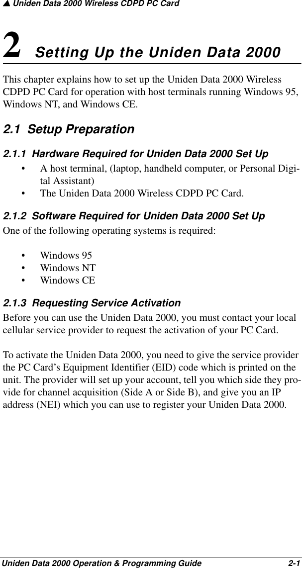 ▲ Uniden Data 2000 Wireless CDPD PC CardUniden Data 2000 Operation &amp; Programming Guide                                        2-12 Setting Up the Uniden Data 2000 This chapter explains how to set up the Uniden Data 2000 Wireless CDPD PC Card for operation with host terminals running Windows 95, Windows NT, and Windows CE. 2.1  Setup Preparation 2.1.1  Hardware Required for Uniden Data 2000 Set Up• A host terminal, (laptop, handheld computer, or Personal Digi-tal Assistant) • The Uniden Data 2000 Wireless CDPD PC Card.2.1.2  Software Required for Uniden Data 2000 Set UpOne of the following operating systems is required:• Windows 95• Windows NT• Windows CE2.1.3  Requesting Service ActivationBefore you can use the Uniden Data 2000, you must contact your local cellular service provider to request the activation of your PC Card. To activate the Uniden Data 2000, you need to give the service provider the PC Card’s Equipment Identifier (EID) code which is printed on the unit. The provider will set up your account, tell you which side they pro-vide for channel acquisition (Side A or Side B), and give you an IP address (NEI) which you can use to register your Uniden Data 2000. 