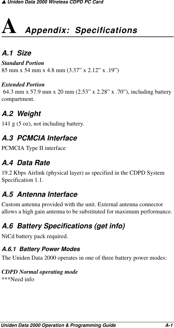 ▲ Uniden Data 2000 Wireless CDPD PC CardUniden Data 2000 Operation &amp; Programming Guide                                        A-1A Appendix:  SpecificationsA.1  SizeStandard Portion 85 mm x 54 mm x 4.8 mm (3.37” x 2.12” x .19”) Extended Portion 64.3 mm x 57.9 mm x 20 mm (2.53” x 2.28” x .70”), including battery compartment. A.2  Weight141 g (5 oz), not including battery.A.3  PCMCIA InterfacePCMCIA Type II interfaceA.4  Data Rate19.2 Kbps Airlink (physical layer) as specified in the CDPD System Specification 1.1.A.5  Antenna InterfaceCustom antenna provided with the unit. External antenna connector allows a high gain antenna to be substituted for maximum performance. A.6  Battery Specifications (get info)NiCd battery pack required.A.6.1  Battery Power ModesThe Uniden Data 2000 operates in one of three battery power modes:CDPD Normal operating mode***Need info