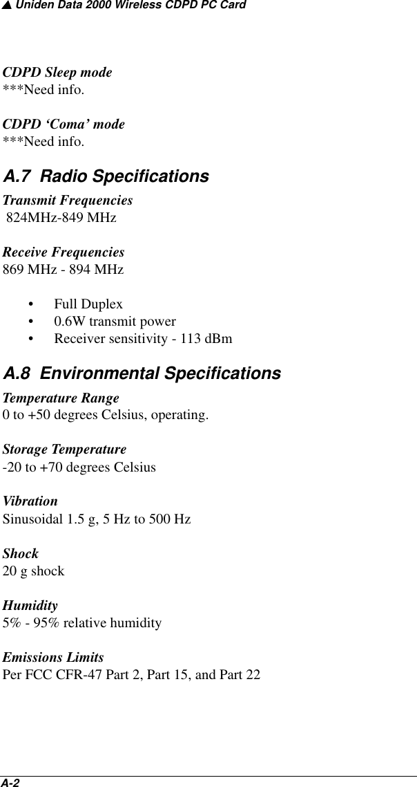 ▲ Uniden Data 2000 Wireless CDPD PC CardA-2   CDPD Sleep mode***Need info.CDPD ‘Coma’ mode***Need info.A.7  Radio SpecificationsTransmit Frequencies 824MHz-849 MHzReceive Frequencies869 MHz - 894 MHz• Full Duplex• 0.6W transmit power• Receiver sensitivity - 113 dBmA.8  Environmental SpecificationsTemperature Range0 to +50 degrees Celsius, operating.Storage Temperature-20 to +70 degrees CelsiusVibrationSinusoidal 1.5 g, 5 Hz to 500 HzShock20 g shockHumidity5% - 95% relative humidityEmissions LimitsPer FCC CFR-47 Part 2, Part 15, and Part 22