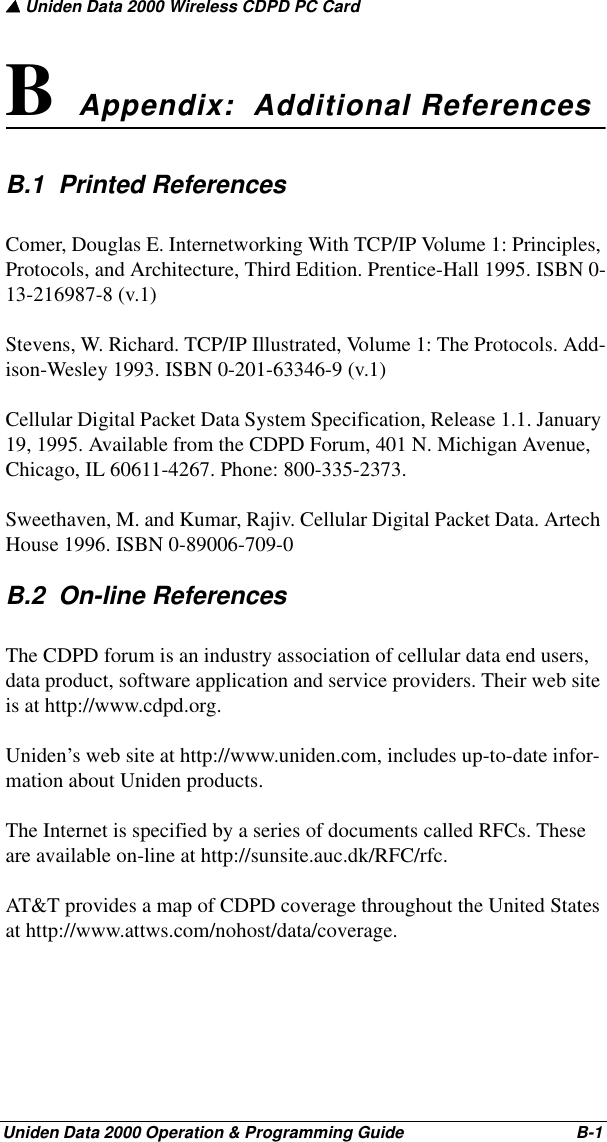 ▲ Uniden Data 2000 Wireless CDPD PC CardUniden Data 2000 Operation &amp; Programming Guide                                        B-1B  Appendix:  Additional ReferencesB.1  Printed ReferencesComer, Douglas E. Internetworking With TCP/IP Volume 1: Principles, Protocols, and Architecture, Third Edition. Prentice-Hall 1995. ISBN 0-13-216987-8 (v.1)Stevens, W. Richard. TCP/IP Illustrated, Volume 1: The Protocols. Add-ison-Wesley 1993. ISBN 0-201-63346-9 (v.1)Cellular Digital Packet Data System Specification, Release 1.1. January 19, 1995. Available from the CDPD Forum, 401 N. Michigan Avenue, Chicago, IL 60611-4267. Phone: 800-335-2373.Sweethaven, M. and Kumar, Rajiv. Cellular Digital Packet Data. Artech House 1996. ISBN 0-89006-709-0B.2  On-line ReferencesThe CDPD forum is an industry association of cellular data end users, data product, software application and service providers. Their web site is at http://www.cdpd.org.Uniden’s web site at http://www.uniden.com, includes up-to-date infor-mation about Uniden products. The Internet is specified by a series of documents called RFCs. These are available on-line at http://sunsite.auc.dk/RFC/rfc.AT&amp;T provides a map of CDPD coverage throughout the United States at http://www.attws.com/nohost/data/coverage.