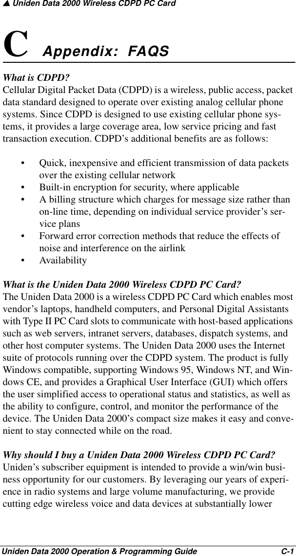 ▲ Uniden Data 2000 Wireless CDPD PC CardUniden Data 2000 Operation &amp; Programming Guide                                        C-1C Appendix:  FAQSWhat is CDPD?Cellular Digital Packet Data (CDPD) is a wireless, public access, packet data standard designed to operate over existing analog cellular phone systems. Since CDPD is designed to use existing cellular phone sys-tems, it provides a large coverage area, low service pricing and fast transaction execution. CDPD’s additional benefits are as follows:• Quick, inexpensive and efficient transmission of data packets over the existing cellular network • Built-in encryption for security, where applicable• A billing structure which charges for message size rather than on-line time, depending on individual service provider’s ser-vice plans• Forward error correction methods that reduce the effects of noise and interference on the airlink• AvailabilityWhat is the Uniden Data 2000 Wireless CDPD PC Card?The Uniden Data 2000 is a wireless CDPD PC Card which enables most vendor’s laptops, handheld computers, and Personal Digital Assistants with Type II PC Card slots to communicate with host-based applications such as web servers, intranet servers, databases, dispatch systems, and other host computer systems. The Uniden Data 2000 uses the Internet suite of protocols running over the CDPD system. The product is fully Windows compatible, supporting Windows 95, Windows NT, and Win-dows CE, and provides a Graphical User Interface (GUI) which offers the user simplified access to operational status and statistics, as well as the ability to configure, control, and monitor the performance of the device. The Uniden Data 2000’s compact size makes it easy and conve-nient to stay connected while on the road.Why should I buy a Uniden Data 2000 Wireless CDPD PC Card?Uniden’s subscriber equipment is intended to provide a win/win busi-ness opportunity for our customers. By leveraging our years of experi-ence in radio systems and large volume manufacturing, we provide cutting edge wireless voice and data devices at substantially lower 