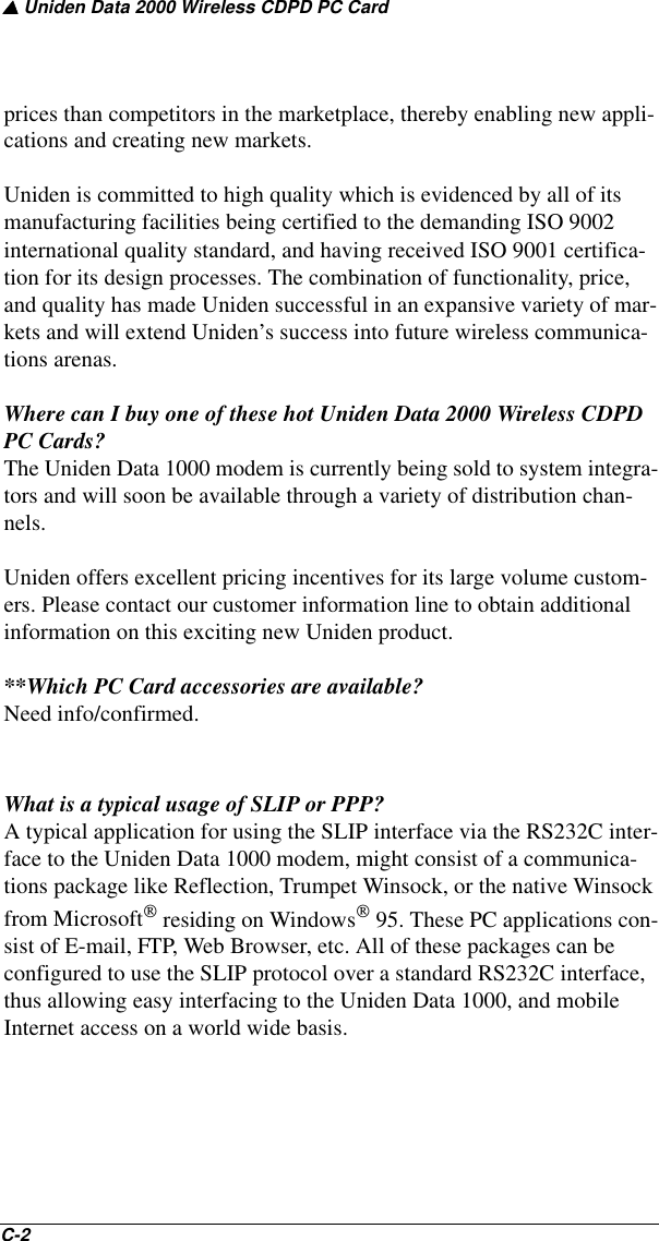 ▲ Uniden Data 2000 Wireless CDPD PC CardC-2   prices than competitors in the marketplace, thereby enabling new appli-cations and creating new markets.Uniden is committed to high quality which is evidenced by all of its manufacturing facilities being certified to the demanding ISO 9002 international quality standard, and having received ISO 9001 certifica-tion for its design processes. The combination of functionality, price, and quality has made Uniden successful in an expansive variety of mar-kets and will extend Uniden’s success into future wireless communica-tions arenas.Where can I buy one of these hot Uniden Data 2000 Wireless CDPD PC Cards?The Uniden Data 1000 modem is currently being sold to system integra-tors and will soon be available through a variety of distribution chan-nels. Uniden offers excellent pricing incentives for its large volume custom-ers. Please contact our customer information line to obtain additional information on this exciting new Uniden product.**Which PC Card accessories are available?Need info/confirmed.What is a typical usage of SLIP or PPP?A typical application for using the SLIP interface via the RS232C inter-face to the Uniden Data 1000 modem, might consist of a communica-tions package like Reflection, Trumpet Winsock, or the native Winsock from Microsoft residing on Windows 95. These PC applications con-sist of E-mail, FTP, Web Browser, etc. All of these packages can be configured to use the SLIP protocol over a standard RS232C interface, thus allowing easy interfacing to the Uniden Data 1000, and mobile Internet access on a world wide basis.