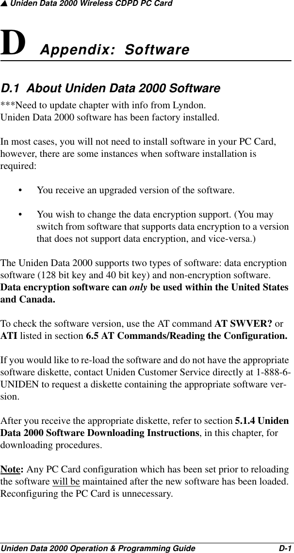 ▲ Uniden Data 2000 Wireless CDPD PC CardUniden Data 2000 Operation &amp; Programming Guide                                        D-1D Appendix:  SoftwareD.1  About Uniden Data 2000 Software***Need to update chapter with info from Lyndon.Uniden Data 2000 software has been factory installed. In most cases, you will not need to install software in your PC Card, however, there are some instances when software installation is required: • You receive an upgraded version of the software.• You wish to change the data encryption support. (You may switch from software that supports data encryption to a version that does not support data encryption, and vice-versa.)The Uniden Data 2000 supports two types of software: data encryption software (128 bit key and 40 bit key) and non-encryption software. Data encryption software can only be used within the United States and Canada. To check the software version, use the AT command AT SWVER? or ATI listed in section 6.5 AT Commands/Reading the Configuration.If you would like to re-load the software and do not have the appropriate software diskette, contact Uniden Customer Service directly at 1-888-6-UNIDEN to request a diskette containing the appropriate software ver-sion. After you receive the appropriate diskette, refer to section 5.1.4 Uniden Data 2000 Software Downloading Instructions, in this chapter, for downloading procedures.Note: Any PC Card configuration which has been set prior to reloading the software will be maintained after the new software has been loaded. Reconfiguring the PC Card is unnecessary.