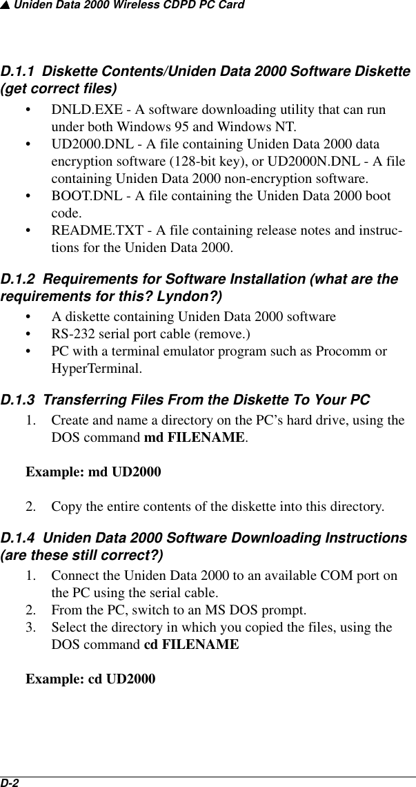 ▲ Uniden Data 2000 Wireless CDPD PC CardD-2   D.1.1  Diskette Contents/Uniden Data 2000 Software Diskette (get correct files)• DNLD.EXE - A software downloading utility that can run under both Windows 95 and Windows NT.• UD2000.DNL - A file containing Uniden Data 2000 data encryption software (128-bit key), or UD2000N.DNL - A file containing Uniden Data 2000 non-encryption software.• BOOT.DNL - A file containing the Uniden Data 2000 boot code.• README.TXT - A file containing release notes and instruc-tions for the Uniden Data 2000.D.1.2  Requirements for Software Installation (what are the requirements for this? Lyndon?)• A diskette containing Uniden Data 2000 software• RS-232 serial port cable (remove.)• PC with a terminal emulator program such as Procomm or HyperTerminal.D.1.3  Transferring Files From the Diskette To Your PC1. Create and name a directory on the PC’s hard drive, using the DOS command md FILENAME. Example: md UD20002. Copy the entire contents of the diskette into this directory.D.1.4  Uniden Data 2000 Software Downloading Instructions (are these still correct?)1. Connect the Uniden Data 2000 to an available COM port on the PC using the serial cable.2. From the PC, switch to an MS DOS prompt. 3. Select the directory in which you copied the files, using the DOS command cd FILENAMEExample: cd UD2000