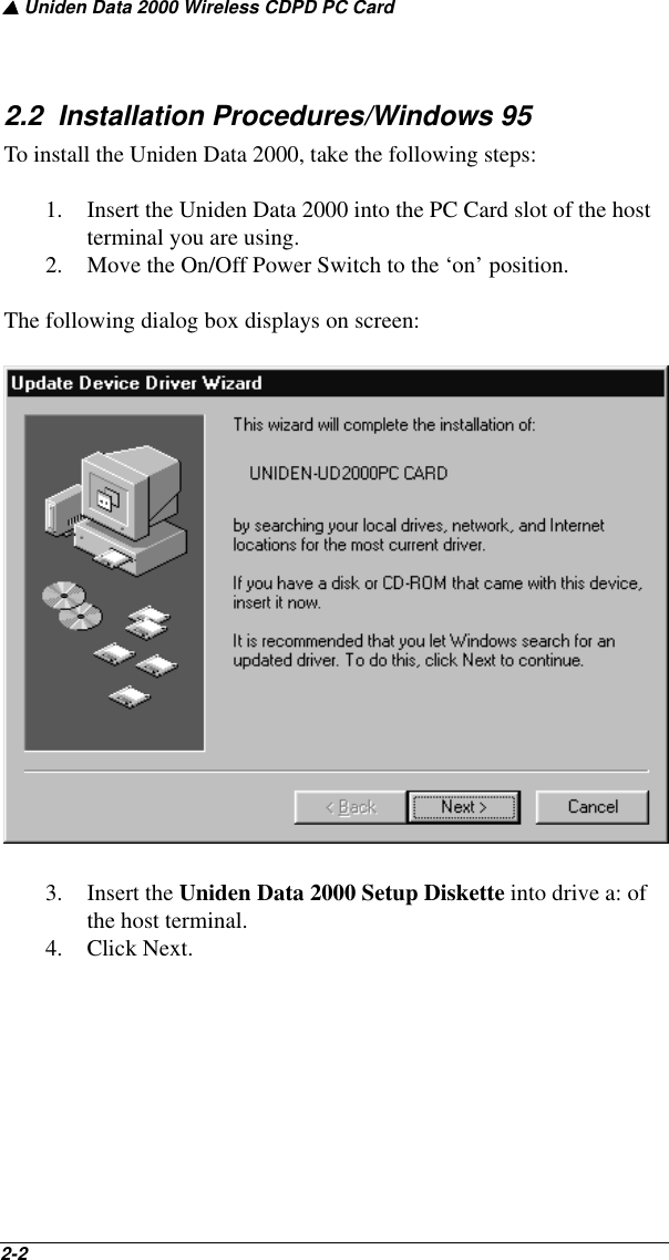 ▲ Uniden Data 2000 Wireless CDPD PC Card2-2   2.2  Installation Procedures/Windows 95To install the Uniden Data 2000, take the following steps:1. Insert the Uniden Data 2000 into the PC Card slot of the host terminal you are using. 2. Move the On/Off Power Switch to the ‘on’ position.The following dialog box displays on screen:3. Insert the Uniden Data 2000 Setup Diskette into drive a: of the host terminal. 4. Click Next.