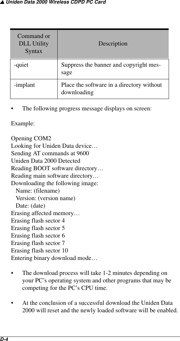 ▲ Uniden Data 2000 Wireless CDPD PC CardD-4   • The following progress message displays on screen:Example: Opening COM2Looking for Uniden Data device…Sending AT commands at 9600Uniden Data 2000 DetectedReading BOOT software directory…Reading main software directory…Downloading the following image:   Name: (filename)   Version: (version name)   Date: (date)Erasing affected memory…Erasing flash sector 4Erasing flash sector 5Erasing flash sector 6Erasing flash sector 7Erasing flash sector 10Entering binary download mode…• The download process will take 1-2 minutes depending on your PC’s operating system and other programs that may be competing for the PC’s CPU time.• At the conclusion of a successful download the Uniden Data 2000 will reset and the newly loaded software will be enabled.-quiet Suppress the banner and copyright mes-sage-implant Place the software in a directory without downloadingCommand or DLL Utility Syntax Description