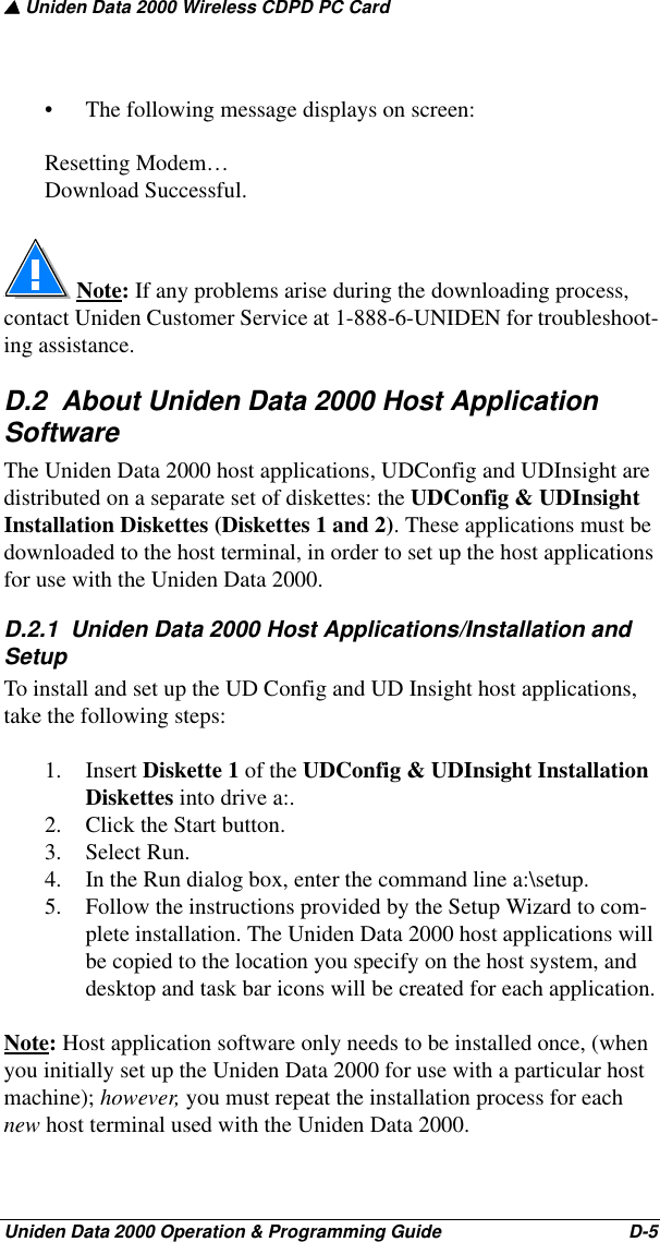 ▲ Uniden Data 2000 Wireless CDPD PC CardUniden Data 2000 Operation &amp; Programming Guide                                        D-5• The following message displays on screen:Resetting Modem…Download Successful. Note: If any problems arise during the downloading process, contact Uniden Customer Service at 1-888-6-UNIDEN for troubleshoot-ing assistance.D.2  About Uniden Data 2000 Host Application SoftwareThe Uniden Data 2000 host applications, UDConfig and UDInsight are distributed on a separate set of diskettes: the UDConfig &amp; UDInsight Installation Diskettes (Diskettes 1 and 2). These applications must be downloaded to the host terminal, in order to set up the host applications for use with the Uniden Data 2000.D.2.1  Uniden Data 2000 Host Applications/Installation and Setup To install and set up the UD Config and UD Insight host applications, take the following steps:1. Insert Diskette 1 of the UDConfig &amp; UDInsight Installation Diskettes into drive a:.2. Click the Start button. 3. Select Run.4. In the Run dialog box, enter the command line a:\setup. 5. Follow the instructions provided by the Setup Wizard to com-plete installation. The Uniden Data 2000 host applications will be copied to the location you specify on the host system, and desktop and task bar icons will be created for each application.Note: Host application software only needs to be installed once, (when you initially set up the Uniden Data 2000 for use with a particular host machine); however, you must repeat the installation process for each new host terminal used with the Uniden Data 2000.