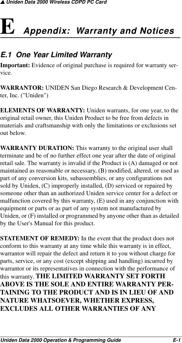 ▲ Uniden Data 2000 Wireless CDPD PC CardUniden Data 2000 Operation &amp; Programming Guide                                        E-1E Appendix:  Warranty and Notices E.1  One Year Limited WarrantyImportant: Evidence of original purchase is required for warranty ser-vice.WARRANTOR: UNIDEN San Diego Research &amp; Development Cen-ter, Inc. (&quot;Uniden&quot;)ELEMENTS OF WARRANTY: Uniden warrants, for one year, to the original retail owner, this Uniden Product to be free from defects in materials and craftsmanship with only the limitations or exclusions set out below.WARRANTY DURATION: This warranty to the original user shall terminate and be of no further effect one year after the date of original retail sale. The warranty is invalid if the Product is (A) damaged or not maintained as reasonable or necessary, (B) modified, altered, or used as part of any conversion kits, subassemblies, or any configurations not sold by Uniden, (C) improperly installed, (D) serviced or repaired by someone other than an authorized Uniden service center for a defect or malfunction covered by this warranty, (E) used in any conjunction with equipment or parts or as part of any system not manufactured by Uniden, or (F) installed or programmed by anyone other than as detailed by the User&apos;s Manual for this product.STATEMENT OF REMEDY: In the event that the product does not conform to this warranty at any time while this warranty is in effect, warrantor will repair the defect and return it to you without charge for parts, service, or any cost (except shipping and handling) incurred by warrantor or its representatives in connection with the performance of this warranty. THE LIMITED WARRANTY SET FORTH ABOVE IS THE SOLE AND ENTIRE WARRANTY PER-TAINING TO THE PRODUCT AND IS IN LIEU OF AND NATURE WHATSOEVER, WHETHER EXPRESS, EXCLUDES ALL OTHER WARRANTIES OF ANY 