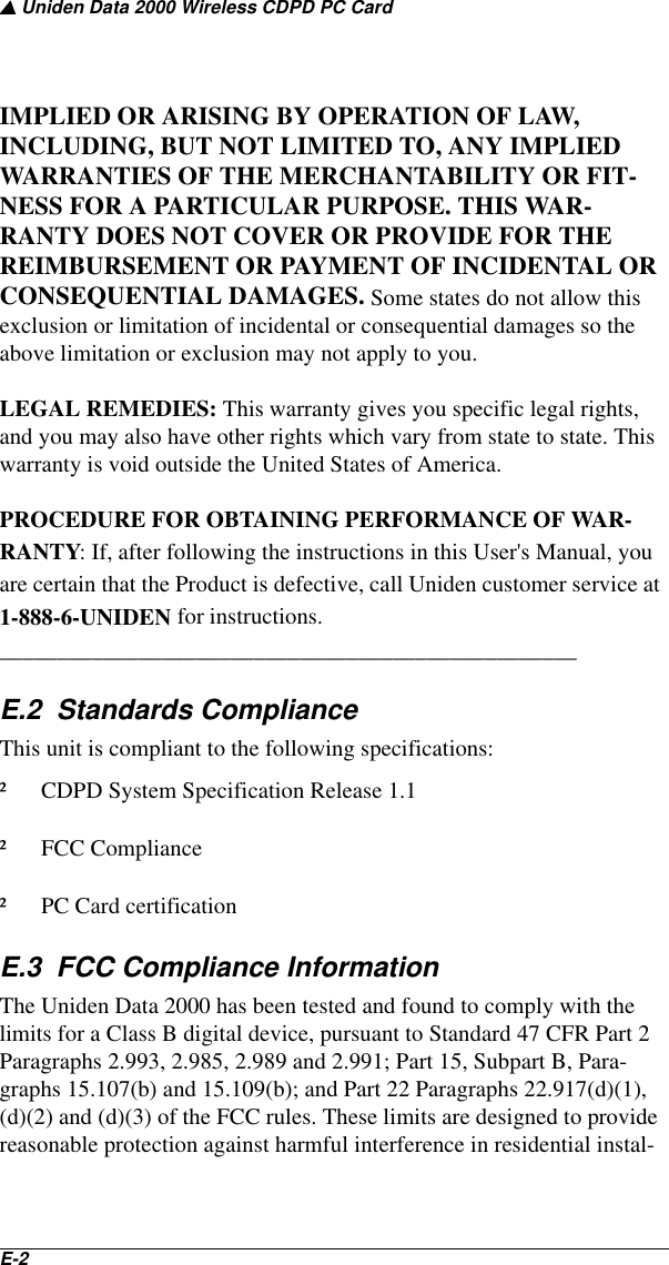 ▲ Uniden Data 2000 Wireless CDPD PC CardE-2   IMPLIED OR ARISING BY OPERATION OF LAW, INCLUDING, BUT NOT LIMITED TO, ANY IMPLIED WARRANTIES OF THE MERCHANTABILITY OR FIT-NESS FOR A PARTICULAR PURPOSE. THIS WAR-RANTY DOES NOT COVER OR PROVIDE FOR THE REIMBURSEMENT OR PAYMENT OF INCIDENTAL OR CONSEQUENTIAL DAMAGES. Some states do not allow this exclusion or limitation of incidental or consequential damages so the above limitation or exclusion may not apply to you.LEGAL REMEDIES: This warranty gives you specific legal rights, and you may also have other rights which vary from state to state. This warranty is void outside the United States of America.PROCEDURE FOR OBTAINING PERFORMANCE OF WAR-RANTY: If, after following the instructions in this User&apos;s Manual, you are certain that the Product is defective, call Uniden customer service at 1-888-6-UNIDEN for instructions. __________________________________________________E.2  Standards ComplianceThis unit is compliant to the following specifications:²  CDPD System Specification Release 1.1² FCC Compliance²  PC Card certificationE.3  FCC Compliance InformationThe Uniden Data 2000 has been tested and found to comply with the limits for a Class B digital device, pursuant to Standard 47 CFR Part 2 Paragraphs 2.993, 2.985, 2.989 and 2.991; Part 15, Subpart B, Para-graphs 15.107(b) and 15.109(b); and Part 22 Paragraphs 22.917(d)(1), (d)(2) and (d)(3) of the FCC rules. These limits are designed to provide reasonable protection against harmful interference in residential instal-