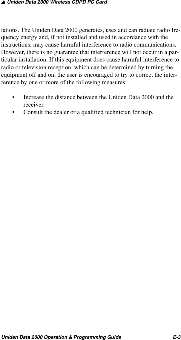 ▲ Uniden Data 2000 Wireless CDPD PC CardUniden Data 2000 Operation &amp; Programming Guide                                        E-3lations. The Uniden Data 2000 generates, uses and can radiate radio fre-quency energy and, if not installed and used in accordance with the instructions, may cause harmful interference to radio communications. However, there is no guarantee that interference will not occur in a par-ticular installation. If this equipment does cause harmful interference to radio or television reception, which can be determined by turning the equipment off and on, the user is encouraged to try to correct the inter-ference by one or more of the following measures:• Increase the distance between the Uniden Data 2000 and the receiver.• Consult the dealer or a qualified technician for help.