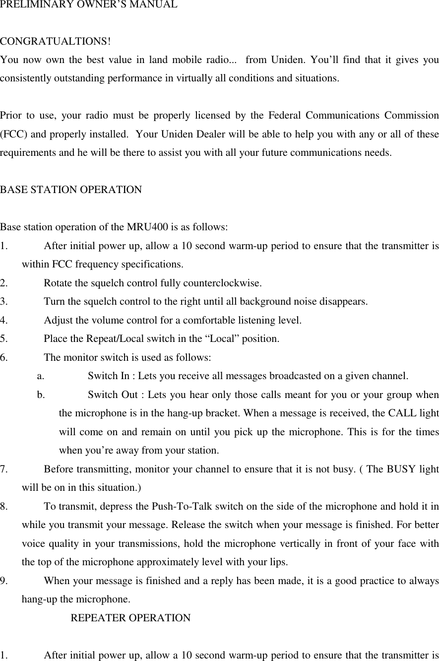 PRELIMINARY OWNER’S MANUALCONGRATUALTIONS!You now own the best value in land mobile radio...  from Uniden. You’ll find that it gives youconsistently outstanding performance in virtually all conditions and situations.Prior to use, your radio must be properly licensed by the Federal Communications Commission(FCC) and properly installed.  Your Uniden Dealer will be able to help you with any or all of theserequirements and he will be there to assist you with all your future communications needs.BASE STATION OPERATIONBase station operation of the MRU400 is as follows:1.  After initial power up, allow a 10 second warm-up period to ensure that the transmitter iswithin FCC frequency specifications.2.  Rotate the squelch control fully counterclockwise.3.  Turn the squelch control to the right until all background noise disappears.4.  Adjust the volume control for a comfortable listening level.5.  Place the Repeat/Local switch in the “Local” position.6.  The monitor switch is used as follows:a.  Switch In : Lets you receive all messages broadcasted on a given channel.b.  Switch Out : Lets you hear only those calls meant for you or your group whenthe microphone is in the hang-up bracket. When a message is received, the CALL lightwill come on and remain on until you pick up the microphone. This is for the timeswhen you’re away from your station.7.  Before transmitting, monitor your channel to ensure that it is not busy. ( The BUSY lightwill be on in this situation.)8.  To transmit, depress the Push-To-Talk switch on the side of the microphone and hold it inwhile you transmit your message. Release the switch when your message is finished. For bettervoice quality in your transmissions, hold the microphone vertically in front of your face withthe top of the microphone approximately level with your lips.9.  When your message is finished and a reply has been made, it is a good practice to alwayshang-up the microphone.                          REPEATER OPERATION1.  After initial power up, allow a 10 second warm-up period to ensure that the transmitter is