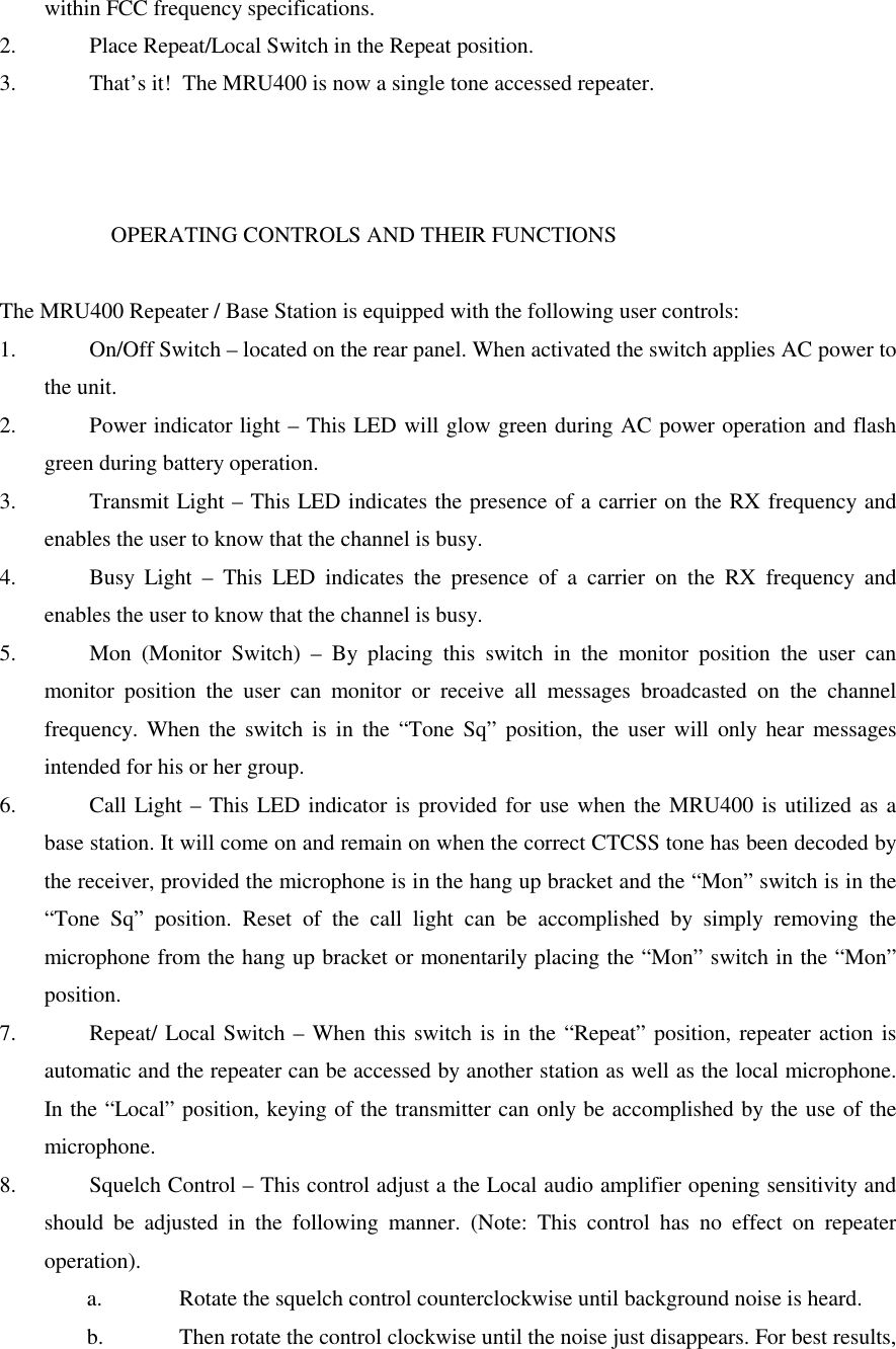 within FCC frequency specifications.2.  Place Repeat/Local Switch in the Repeat position.3.  That’s it!  The MRU400 is now a single tone accessed repeater.                    OPERATING CONTROLS AND THEIR FUNCTIONSThe MRU400 Repeater / Base Station is equipped with the following user controls:1.  On/Off Switch – located on the rear panel. When activated the switch applies AC power tothe unit.2.  Power indicator light – This LED will glow green during AC power operation and flashgreen during battery operation.3.  Transmit Light – This LED indicates the presence of a carrier on the RX frequency andenables the user to know that the channel is busy.4.  Busy Light – This LED indicates the presence of a carrier on the RX frequency andenables the user to know that the channel is busy.5.  Mon (Monitor Switch) – By placing this switch in the monitor position the user canmonitor position the user can monitor or receive all messages broadcasted on the channelfrequency. When the switch is in the “Tone Sq” position, the user will only hear messagesintended for his or her group.6.  Call Light – This LED indicator is provided for use when the MRU400 is utilized as abase station. It will come on and remain on when the correct CTCSS tone has been decoded bythe receiver, provided the microphone is in the hang up bracket and the “Mon” switch is in the“Tone Sq” position. Reset of the call light can be accomplished by simply removing themicrophone from the hang up bracket or monentarily placing the “Mon” switch in the “Mon”position.7.  Repeat/ Local Switch – When this switch is in the “Repeat” position, repeater action isautomatic and the repeater can be accessed by another station as well as the local microphone.In the “Local” position, keying of the transmitter can only be accomplished by the use of themicrophone.8.  Squelch Control – This control adjust a the Local audio amplifier opening sensitivity andshould be adjusted in the following manner. (Note: This control has no effect on repeateroperation).a.  Rotate the squelch control counterclockwise until background noise is heard.b.  Then rotate the control clockwise until the noise just disappears. For best results,