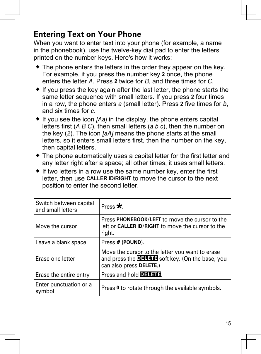 15Entering Text on Your PhoneWhen you want to enter text into your phone (for example, a name in the phonebook), use the twelve-key dial pad to enter the letters printed on the number keys. Here&apos;s how it works:The phone enters the letters in the order they appear on the key. For example, if you press the number key 2 once, the phone enters the letter A. Press 2 twice for B, and three times for C. If you press the key again after the last letter, the phone starts the same letter sequence with small letters. If you press 2 four times in a row, the phone enters a (small letter). Press 2 five times for b, and six times for c.If you see the icon [Aa] in the display, the phone enters capital letters first (A B C), then small letters (a b c), then the number on the key (2). The icon [aA] means the phone starts at the small letters, so it enters small letters first, then the number on the key, then capital letters.The phone automatically uses a capital letter for the first letter and any letter right after a space; all other times, it uses small letters.If two letters in a row use the same number key, enter the first letter, then use CALLER ID/RIGHT to move the cursor to the next position to enter the second letter. Switch between capital and small letters Press  .Move the cursorPress PHONEBOOK/LEFT to move the cursor to the left or CALLER ID/RIGHT to move the cursor to the right.Leave a blank space Press # (POUND). Erase one letterMove the cursor to the letter you want to erase and press the DELETE soft key. (On the base, you can also press DELETE.)Erase the entire entry Press and hold DELETE.Enter punctuation or a symbol Press 0 to rotate through the available symbols. 