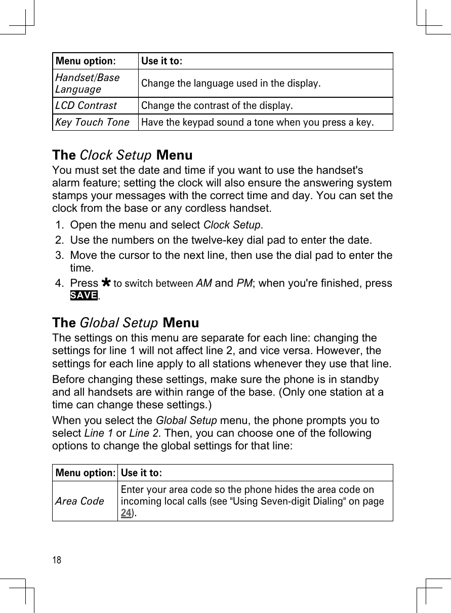 18Menu option: Use it to:Handset/Base LanguageChange the language used in the display.LCD ContrastChange the contrast of the display.Key Touch ToneHave the keypad sound a tone when you press a key.The Clock Setup MenuYou must set the date and time if you want to use the handset&apos;s alarm feature; setting the clock will also ensure the answering system stamps your messages with the correct time and day. You can set the clock from the base or any cordless handset.Open the menu and select Clock Setup.Use the numbers on the twelve-key dial pad to enter the date.Move the cursor to the next line, then use the dial pad to enter the time.Press  to switch between AM and PM; when you&apos;re finished, press SAVE. The Global Setup MenuThe settings on this menu are separate for each line: changing the settings for line 1 will not affect line 2, and vice versa. However, the settings for each line apply to all stations whenever they use that line.Before changing these settings, make sure the phone is in standby and all handsets are within range of the base. (Only one station at a time can change these settings.)When you select the Global Setup menu, the phone prompts you to select Line 1 or Line 2. Then, you can choose one of the following options to change the global settings for that line:Menu option: Use it to:Area CodeEnter your area code so the phone hides the area code on incoming local calls (see &quot;Using Seven-digit Dialing&quot; on page 24).1.2.3.4.